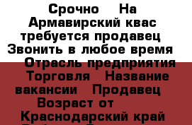 Срочно!!! На Армавирский квас требуется продавец. Звонить в любое время!  › Отрасль предприятия ­ Торговля › Название вакансии ­ Продавец › Возраст от ­ 18 - Краснодарский край Работа » Вакансии   